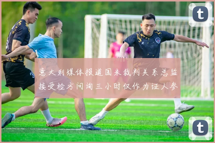 意大利媒体报道国米裁判关系总监接受检方问询三小时仅作为证人参与调查