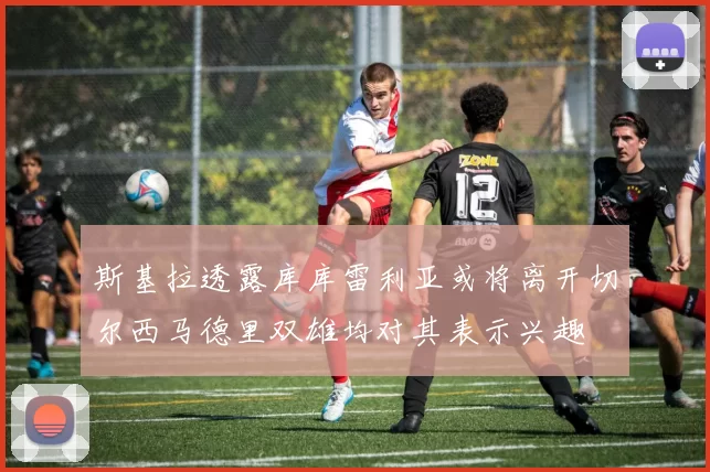 斯基拉透露库库雷利亚或将离开切尔西马德里双雄均对其表示兴趣