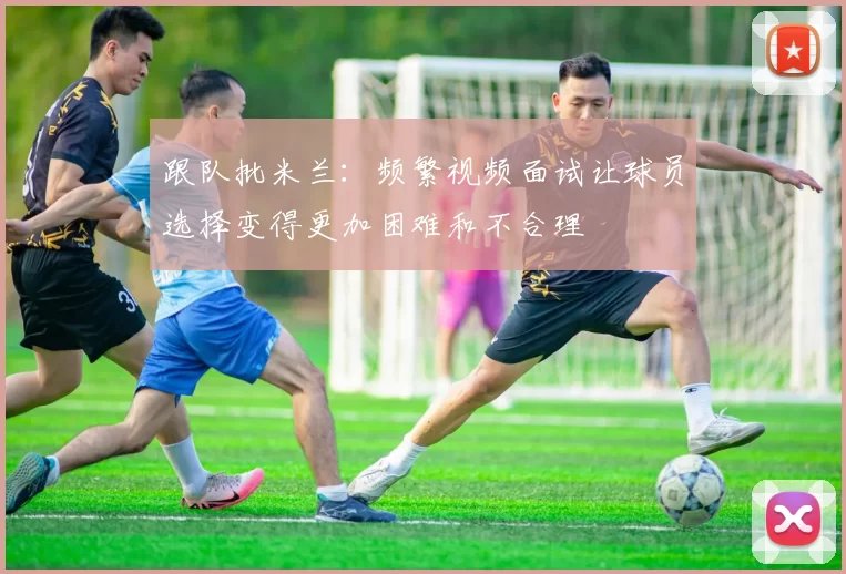 跟队批米兰：频繁视频面试让球员选择变得更加困难和不合理