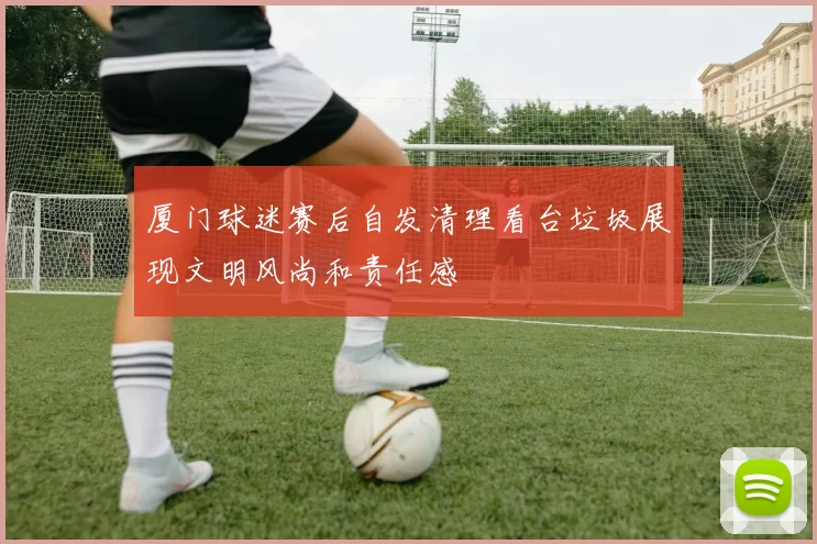 厦门球迷赛后自发清理看台垃圾展现文明风尚和责任感