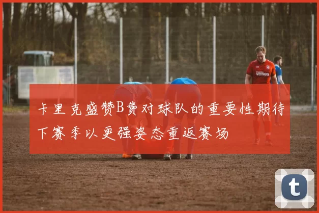 卡里克盛赞B费对球队的重要性期待下赛季以更强姿态重返赛场