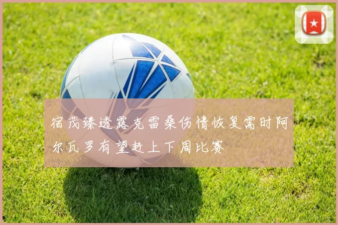 宿茂臻透露克雷桑伤情恢复需时阿尔瓦罗有望赶上下周比赛