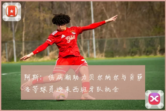 阿斯：伤病潮助力贝尔纳尔与贡萨洛等球员迎来西班牙队机会