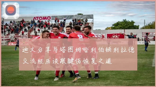 迪文分享与塔图姆哈利伯顿利拉德交流经历谈跟腱伤恢复之道
