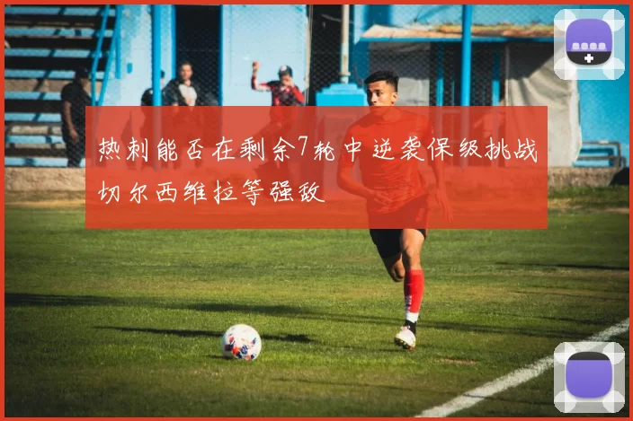热刺能否在剩余7轮中逆袭保级挑战切尔西维拉等强敌