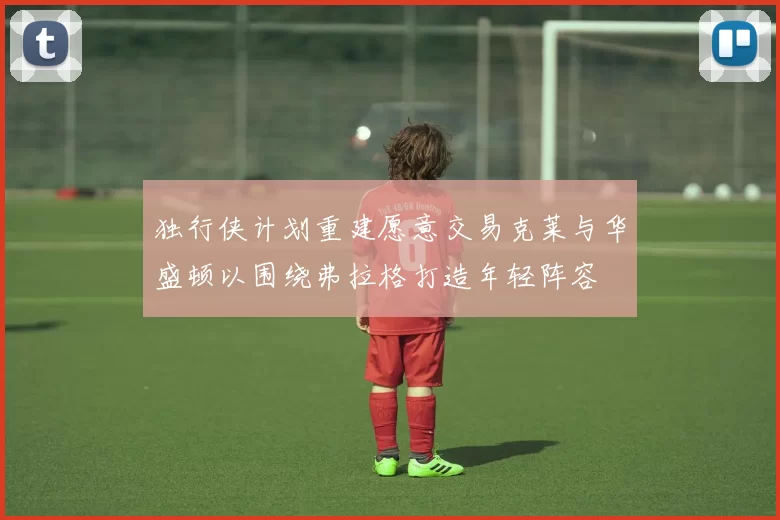 独行侠计划重建愿意交易克莱与华盛顿以围绕弗拉格打造年轻阵容