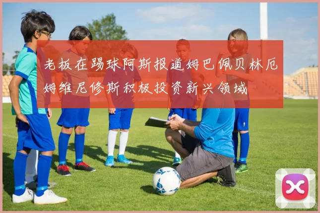 老板在踢球阿斯报道姆巴佩贝林厄姆维尼修斯积极投资新兴领域