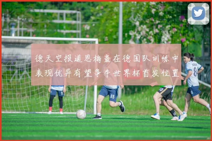 德天空报道恩梅查在德国队训练中表现优异有望争夺世界杯首发位置
