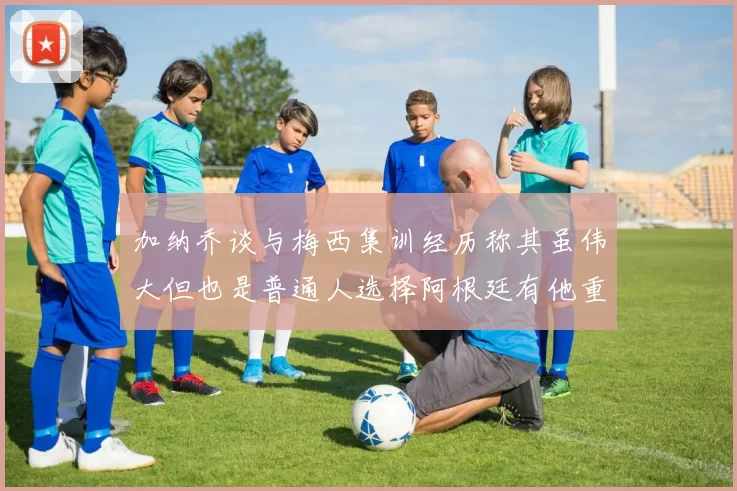 加纳乔谈与梅西集训经历称其虽伟大但也是普通人选择阿根廷有他重要影响