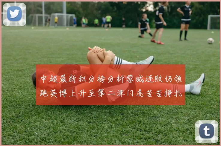 中超最新积分榜分析蓉城连败仍领跑英博上升至第二津门虎苦苦挣扎垫底