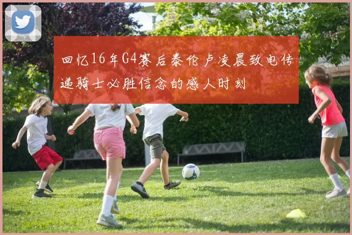 回忆16年G4赛后泰伦卢凌晨致电传递骑士必胜信念的感人时刻
