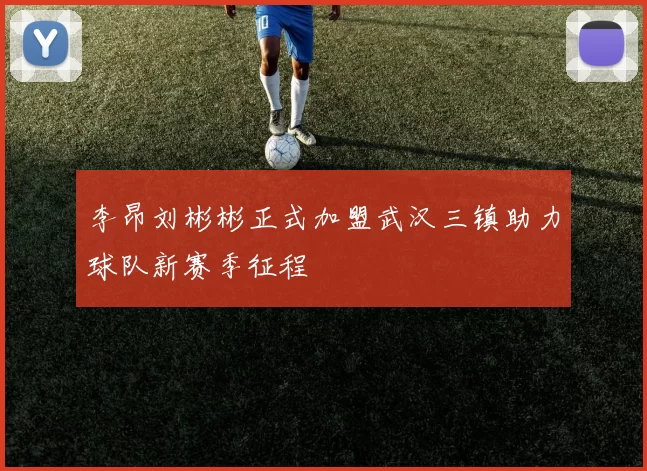 李昂刘彬彬正式加盟武汉三镇助力球队新赛季征程