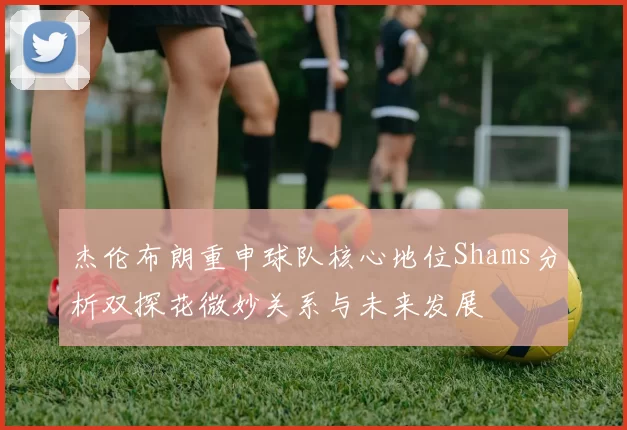 杰伦布朗重申球队核心地位Shams分析双探花微妙关系与未来发展