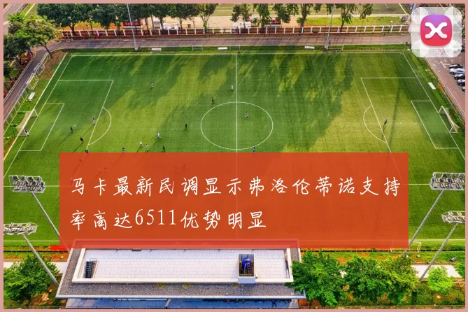 马卡最新民调显示弗洛伦蒂诺支持率高达6511优势明显