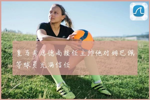 皇马考虑德尚接任主帅他对姆巴佩等球员充满信任