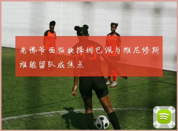 老佛爷面临抉择姆巴佩与维尼修斯谁能留队成焦点
