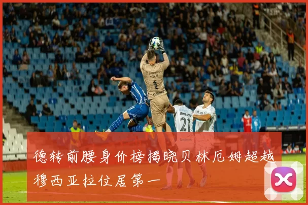 德转前腰身价榜揭晓贝林厄姆超越穆西亚拉位居第一