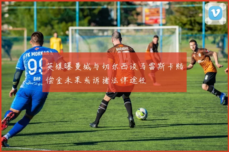 英媒曝曼城与切尔西谈马雷斯卡赔偿金未果或诉诸法律途径