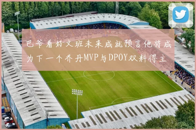 巴爷看好文班未来成就预言他将成为下一个乔丹MVP与DPOY双料得主