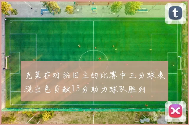 克莱在对抗旧主的比赛中三分球表现出色贡献15分助力球队胜利