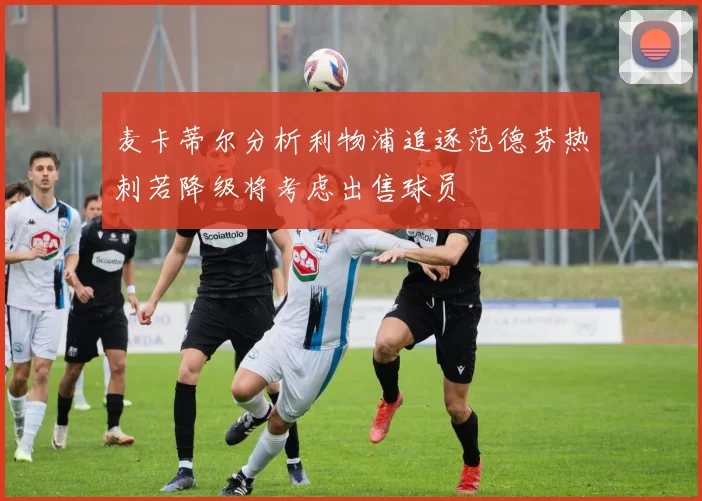 麦卡蒂尔分析利物浦追逐范德芬热刺若降级将考虑出售球员