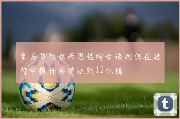 皇马与切尔西恩佐转会谈判仍在进行中报价或将达到12亿镑