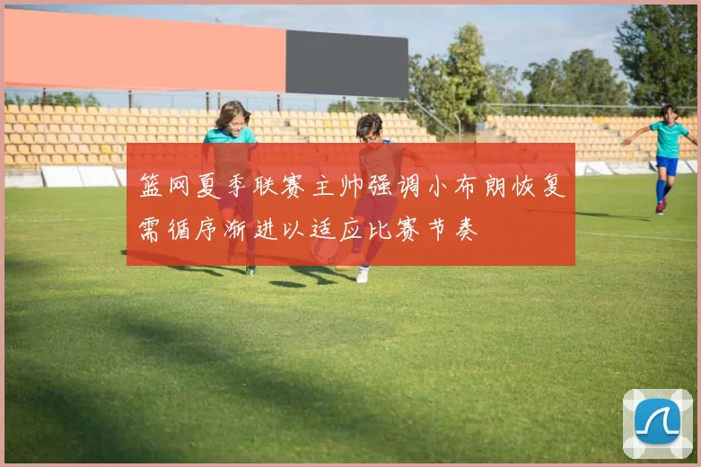 篮网夏季联赛主帅强调小布朗恢复需循序渐进以适应比赛节奏