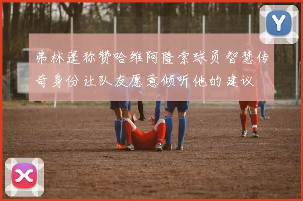 弗林蓬称赞哈维阿隆索球员智慧传奇身份让队友愿意倾听他的建议