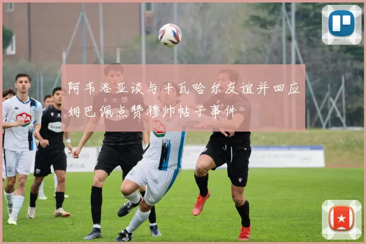 阿韦洛亚谈与卡瓦哈尔友谊并回应姆巴佩点赞穆帅帖子事件