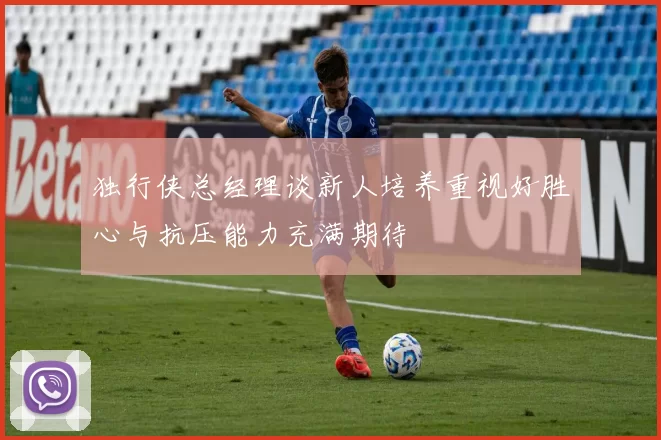独行侠总经理谈新人培养重视好胜心与抗压能力充满期待
