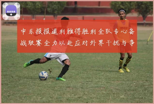 中东报报道利雅得胜利全队专心备战联赛全力以赴应对外界干扰与争议