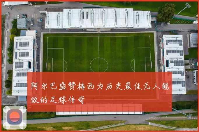 阿尔巴盛赞梅西为历史最佳无人能敌的足球传奇