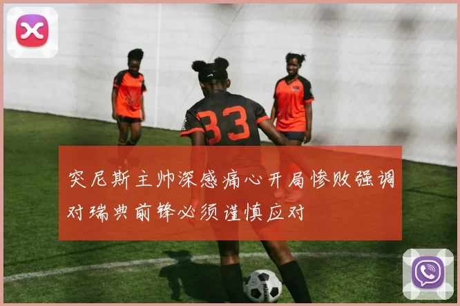 突尼斯主帅深感痛心开局惨败强调对瑞典前锋必须谨慎应对