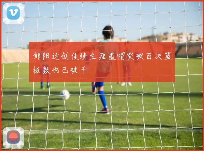 邹阳连创佳绩生涯盖帽突破百次篮板数也已破千