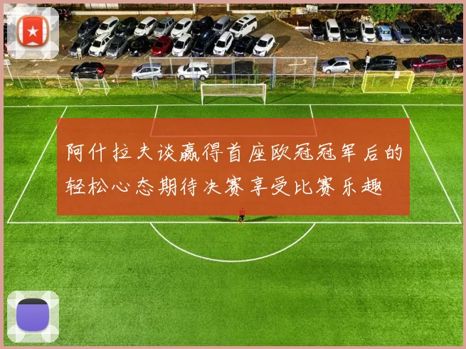 阿什拉夫谈赢得首座欧冠冠军后的轻松心态期待决赛享受比赛乐趣