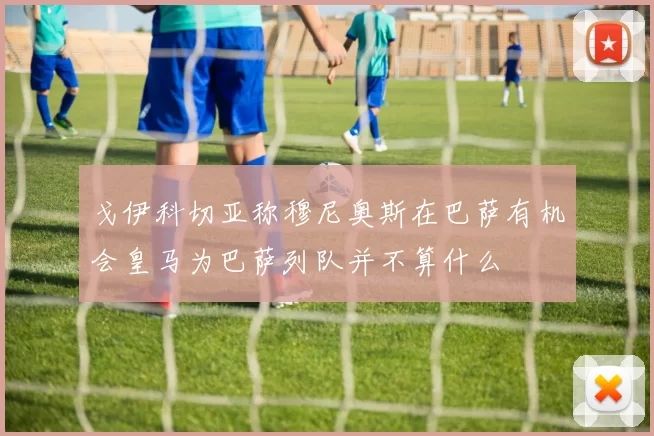 戈伊科切亚称穆尼奥斯在巴萨有机会皇马为巴萨列队并不算什么