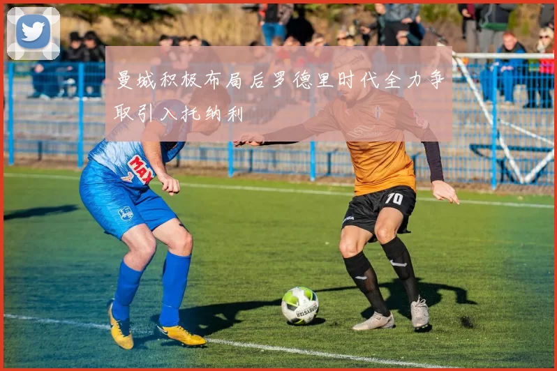 曼城积极布局后罗德里时代全力争取引入托纳利