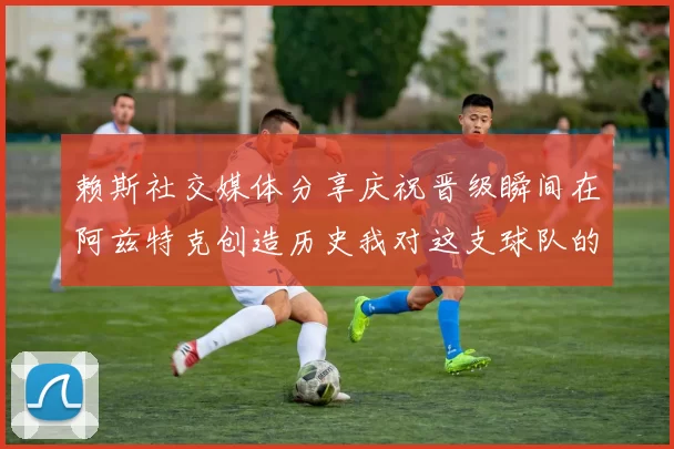 赖斯社交媒体分享庆祝晋级瞬间在阿兹特克创造历史我对这支球队的热爱无以言表